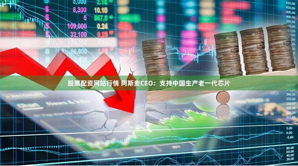 股票配资网站行情 阿斯麦CEO：支持中国生产老一代芯片