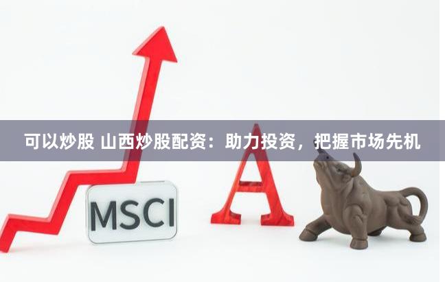 可以炒股 山西炒股配资：助力投资，把握市场先机
