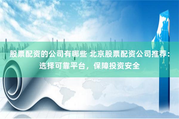 股票配资的公司有哪些 北京股票配资公司推荐：选择可靠平台，保障投资安全