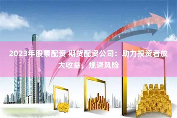 2023年股票配资 期货配资公司：助力投资者放大收益，规避风险
